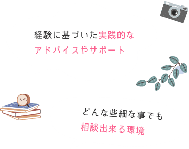 経験に基づいた実践的なアドバイスやサポート。どんな些細な事でも相談出来る環境