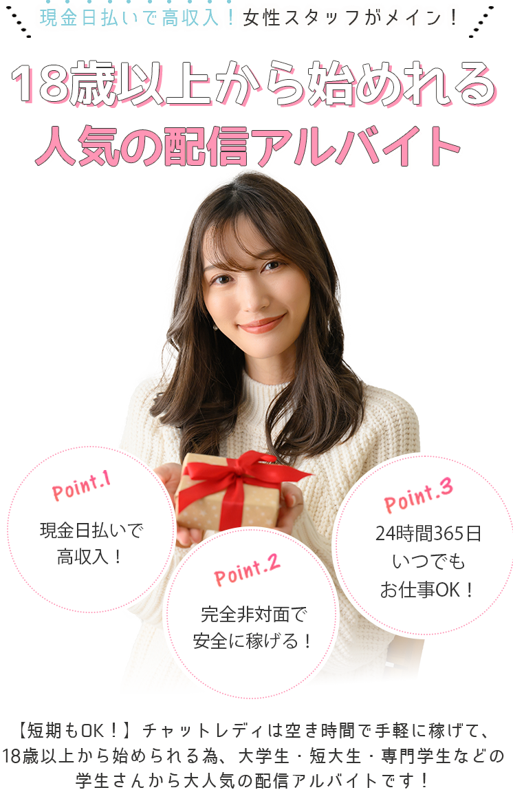 女性スタッフだけのチャットレディ専門事務所/現役チャットレディの女性店長がプロデュース。誰でも安心・安全に高収入！女性目線で一人ひとりを大切にサポートします！Point1・女性スタッフがあなたを安心サポート。Point2・最大限還元できる報酬システムを採用。Point3・24時間いつでも自由にお仕事OK