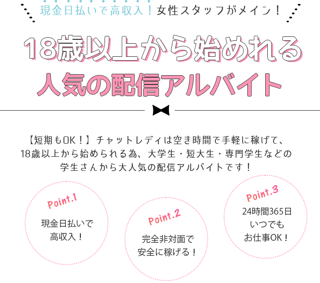 女性スタッフだけのチャットレディ専門事務所/現役チャットレディの女性店長がプロデュース。誰でも安心・安全に高収入！女性目線で一人ひとりを大切にサポートします！Point1・女性スタッフがあなたを安心サポート。Point2・最大限還元できる報酬システムを採用。Point3・24時間いつでも自由にお仕事OK